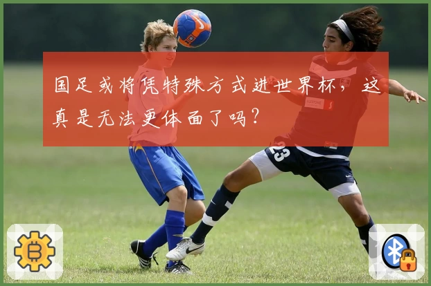 国足或将凭特殊方式进世界杯,这真是无法更体面了吗?