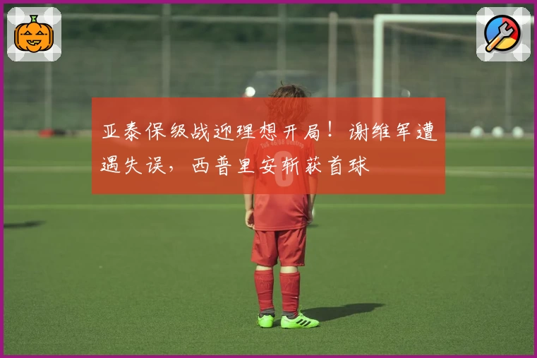 亚泰保级战迎理想开局!谢维军遭遇失误,西普里安斩获首球