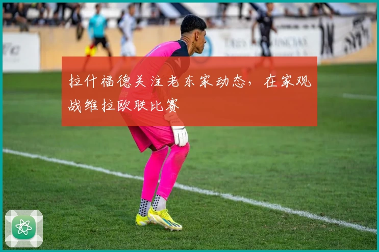 拉什福德关注老东家动态,在家观战维拉欧联比赛