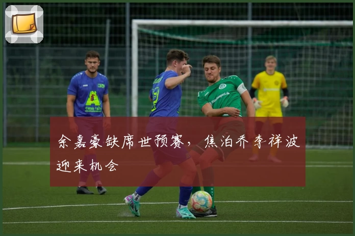 余嘉豪缺席世预赛，焦泊乔李祥波迎来机会