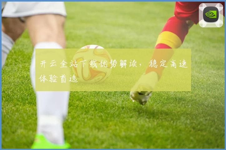 开云全站下载优势解读，稳定高速体验首选