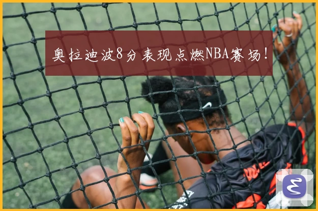奥拉迪波8分表现点燃NBA赛场！