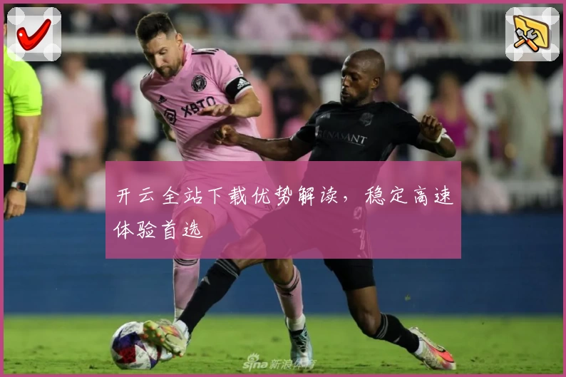 开云全站下载优势解读，稳定高速体验首选