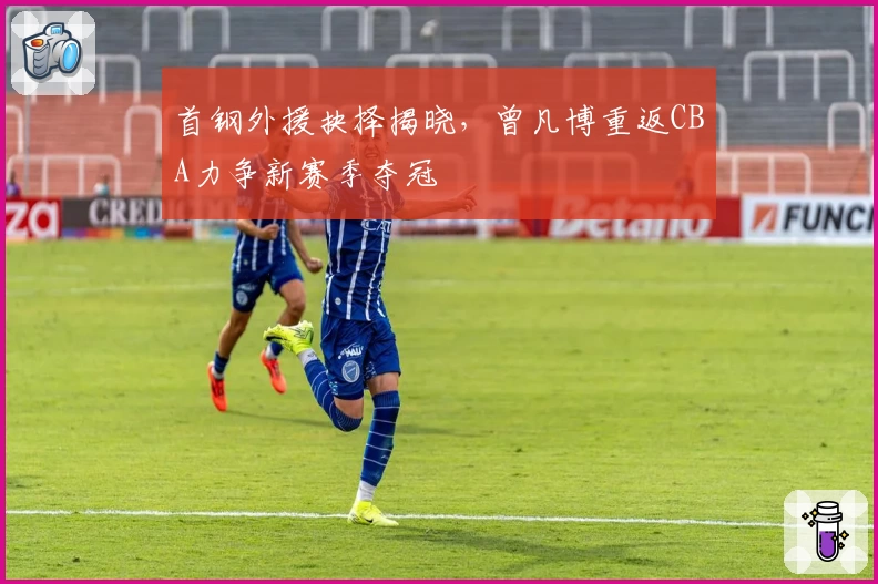 首钢外援抉择揭晓，曾凡博重返CBA力争新赛季夺冠