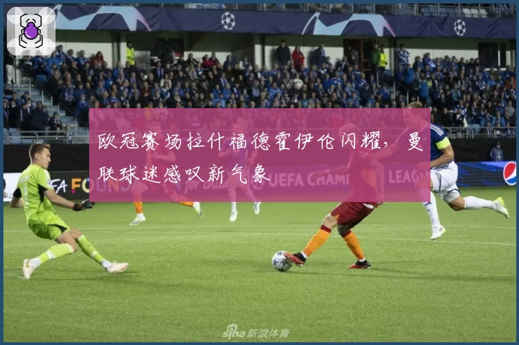 欧冠赛场拉什福德霍伊伦闪耀，曼联球迷感叹新气象