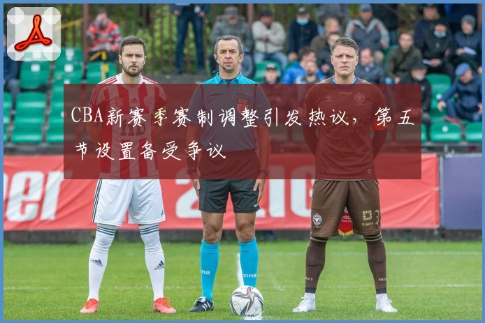 CBA新赛季赛制调整引发热议，第五节设置备受争议