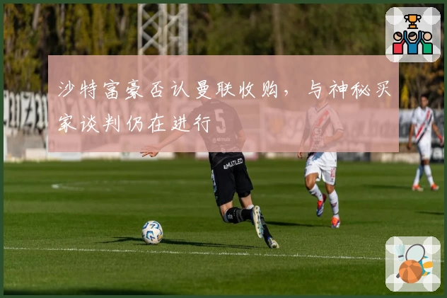 沙特富豪否认曼联收购,与神秘买家谈判仍在进行