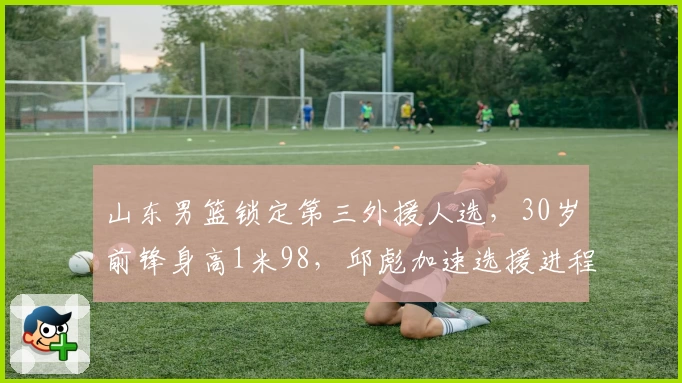 山东男篮锁定第三外援人选，30岁前锋身高1米98，邱彪加速选援进程