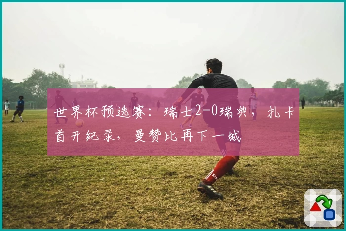 世界杯预选赛：瑞士2-0瑞典，扎卡首开纪录，曼赞比再下一城