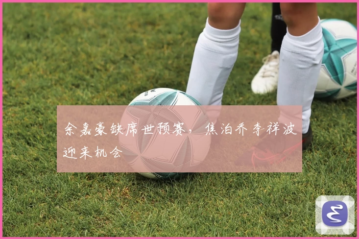 余嘉豪缺席世预赛，焦泊乔李祥波迎来机会